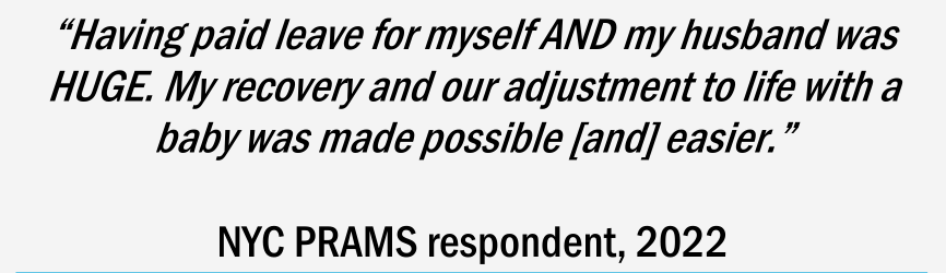 Quote: “Having paid leave for myself AND my husband was HUGE. My recovery and our adjustment to life with a baby was made possible [and] easier.” - NYC PRAMS respondent, 2022