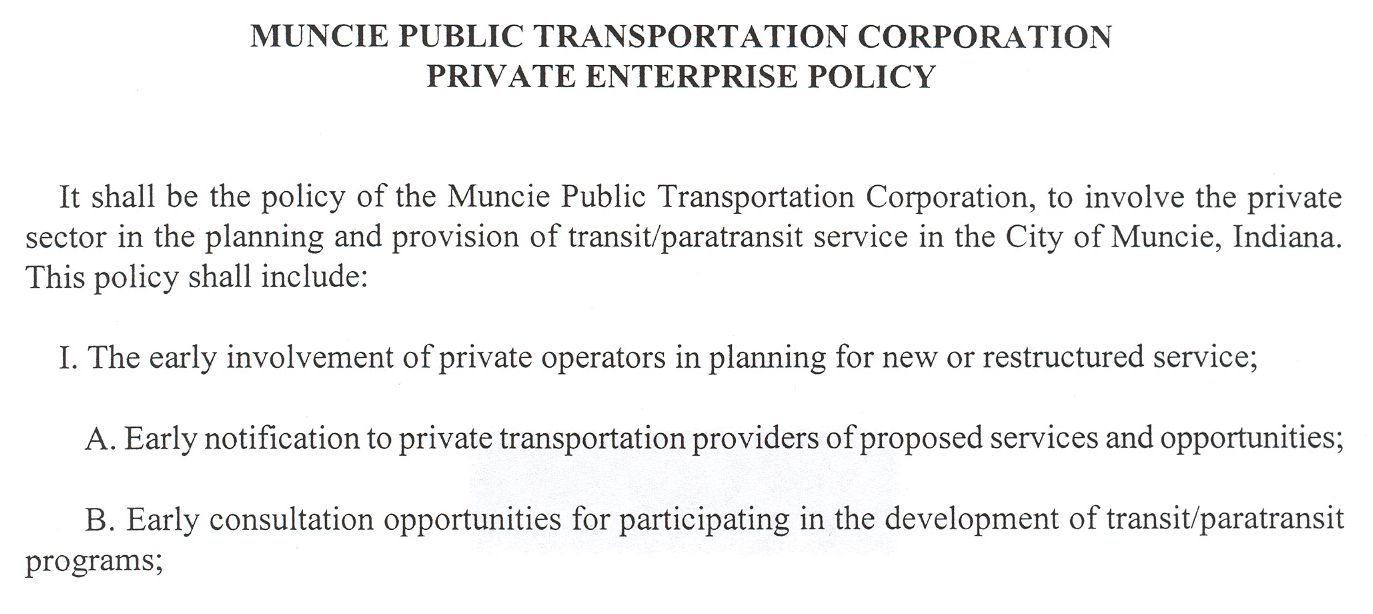 MUNCIE PUBLIC TRANSPORTATION CORPORATION - PRIVATE ENTERPRISE POLICY. Policy statement: It shall be the policy of the Muncie Public Transportation Corporation, to involve the private sector in the planning and provision of transit/paratransit service in the City of Muncie, Indiana. This policy shall include: I. The early involvement of private operators in planning for new or restructured service; A. Early notification to private transportation providers of proposed services and opportunities; B. Early consultation opportunities for participating in the development of transit/paratransit programs;
