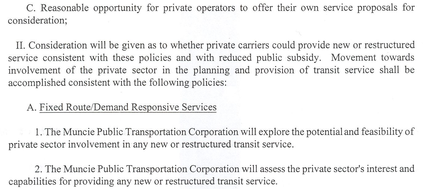 C. Reasonable opportunity for private operators to offer their own service proposals for consideration; II. Consideration will be given as to whether private carriers could provide new or restructured service consistent with these policies and with reduced public subsidy. Movement towards involvement of the private sector in the planning and provision of transit service shall be accomplished consistent with the following policies: A. Fixed Route/Demand Responsive Services. 1. The Muncie Public Transportation Corporation will explore the potential and feasibility of private sector involvement in any new or restructured transit service. 2. The Muncie Public Transportation Corporation will assess the private sector's interest and capabilities for providing any new or restructured transit service.