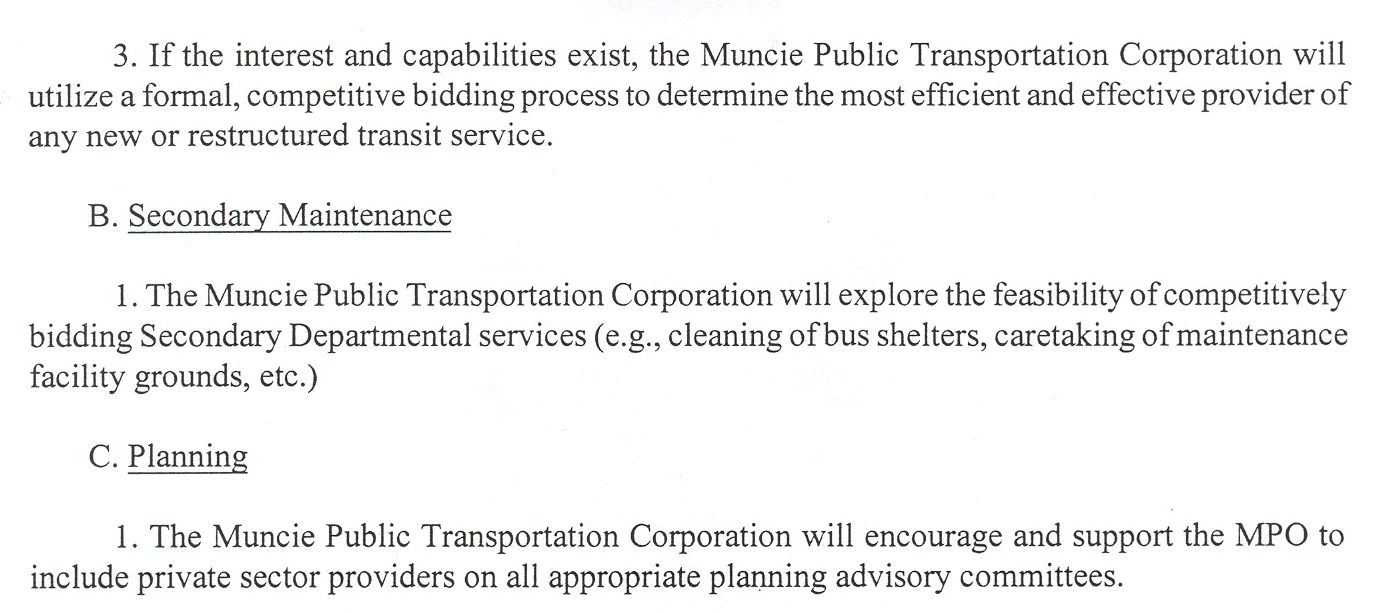 3. If the interest and capabilities exist, the Muncie Public Transportation Corporation will utilize a formal, competitive bidding process to determine the most efficient and effective provider of any new or restructured transit service. B. Secondary Maintenance. 1. The Muncie Public Transportation Corporation will explore the feasibility of competitively bidding Secondary Departmental services (e.g., cleaning of bus shelters, caretaking of maintenance facility grounds, etc.) C. Planning. 1. The Muncie Public Transportation Corporation will encourage and support the MPO to include private sector providers on all appropriate planning advisory committees.
