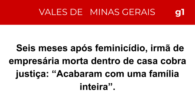 Manchete g1 Vales de Minas Gerais: Seis meses após feminicídio, irmã de empresária morta dentro de casa cobra justiça: 'Acabaram com uma família inteira'.