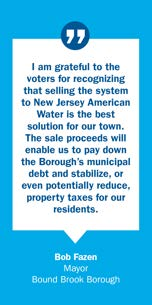 Quote from Bob Fazen, Mayor Bound Brook Borough: I am grateful to the voters for recognizing that selling the system to New Jersey American Water is the best solution for our town. The sale proceeds will enable us to pay down the Borough's municipal debt and stabilize, or even potentially reduce, property taxes for our residents.