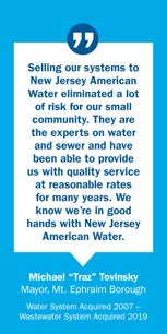 Quote from Michael 'Traz' Tovinsky, Mayor, Mt. Ephraim Borough: Selling our systems to New Jersey American Water eliminated a lot of risk for our small community. They are the experts on water and sewer and have been able to provide us with quality service at reasonable rates for many years. We know we're in good hands with New Jersey American Water. Water System Acquired 2007 – Wastewater System Acquired 2019