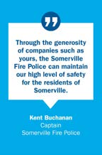 Quote from Kent Buchanan, Captain, Somerville Fire Police: Through the generosity of companies such as yours, the Somerville Fire Police can maintain our high level of safety for the residents of Somerville.
